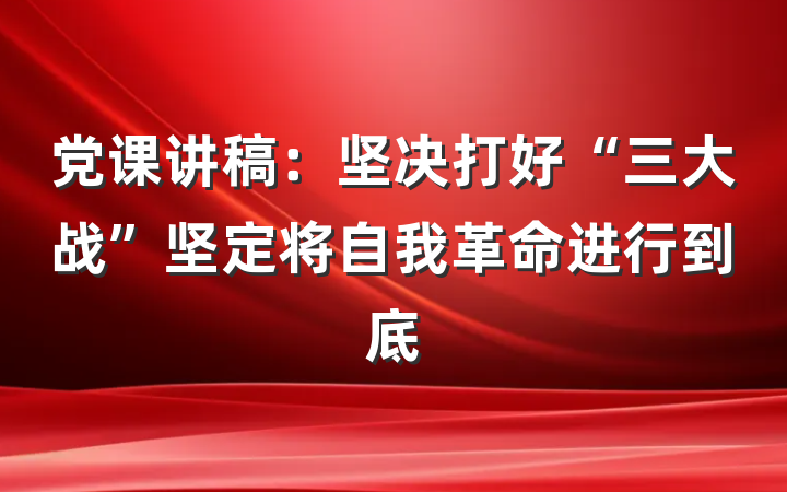 党课讲稿：坚决打好“三大战”坚定将自我革命进行到底