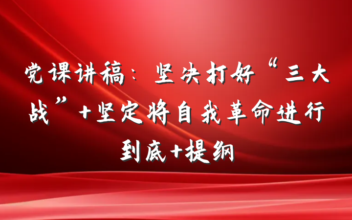 党课讲稿：坚决打好“三大战” 坚定将自我革命进行到底 提纲