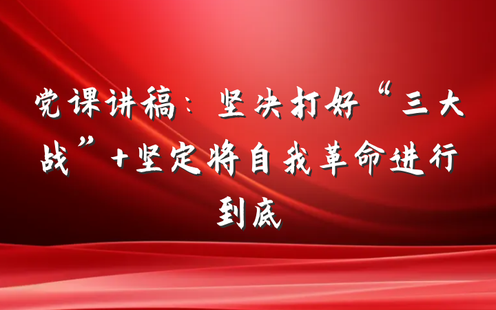 党课讲稿：坚决打好“三大战” 坚定将自我革命进行到底