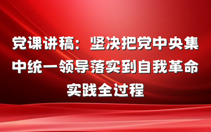 党课讲稿：坚决把党中央集中统一领导落实到自我革命实践全过程