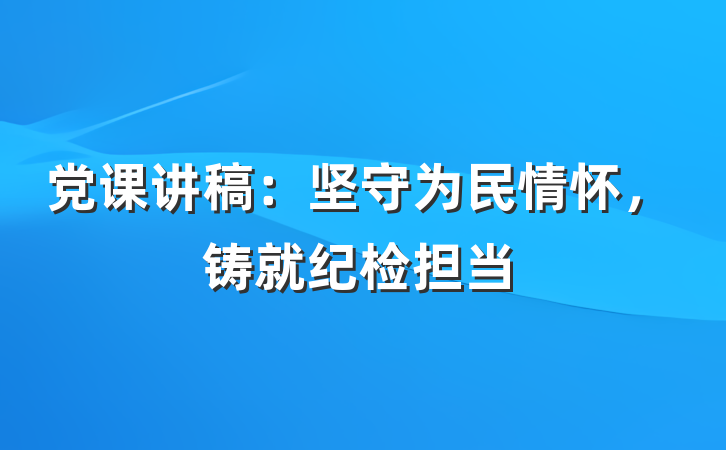 党课讲稿：坚守为民情怀，铸就纪检担当