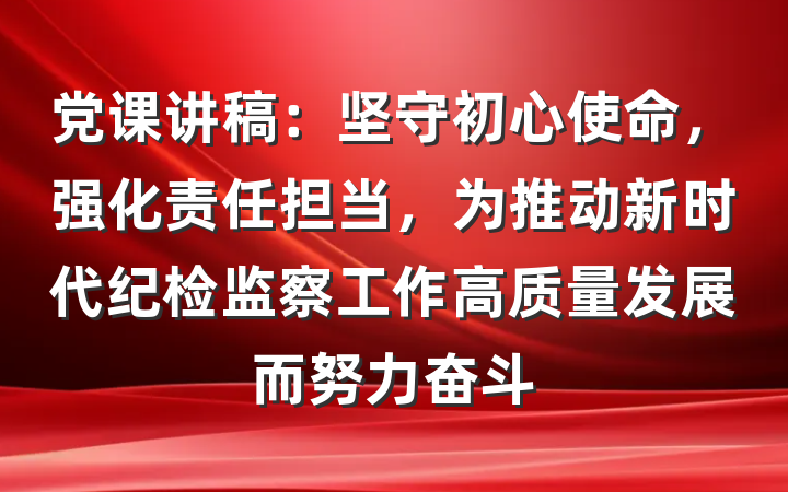 党课讲稿：坚守初心使命，强化责任担当，为推动新时代纪检监察工作高质量发展而努力奋斗