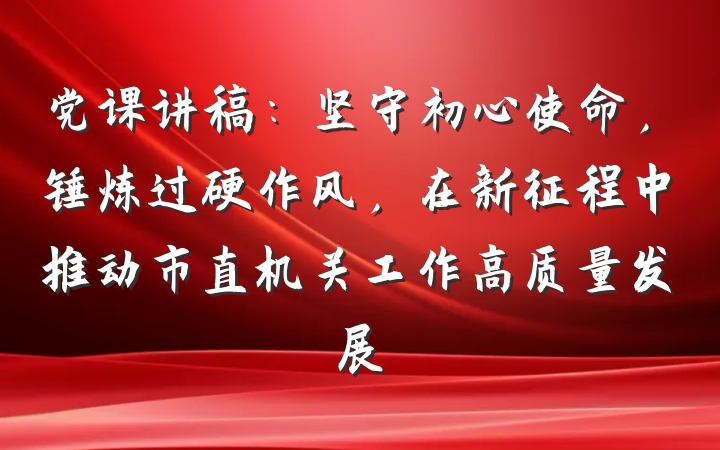 党课讲稿：坚守初心使命，锤炼过硬作风，在新征程中推动市直机关工作高质量发展