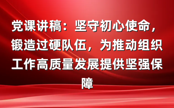 党课讲稿：坚守初心使命，锻造过硬队伍，为推动组织工作高质量发展提供坚强保障