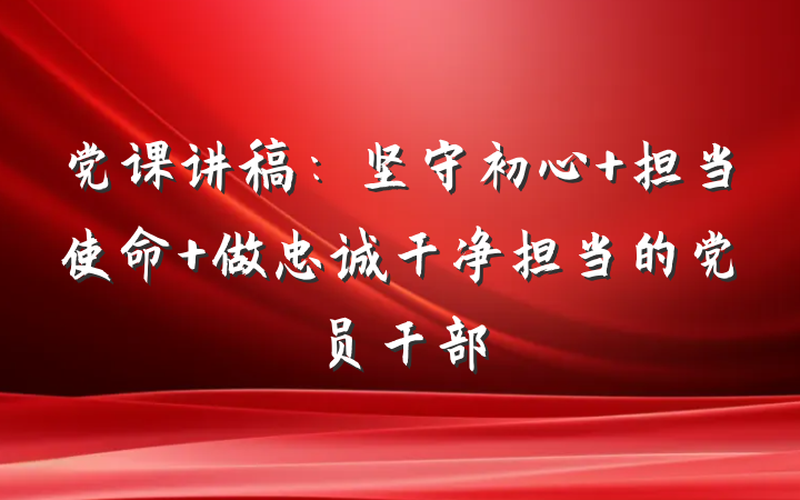 党课讲稿：坚守初心 担当使命 做忠诚干净担当的党员干部