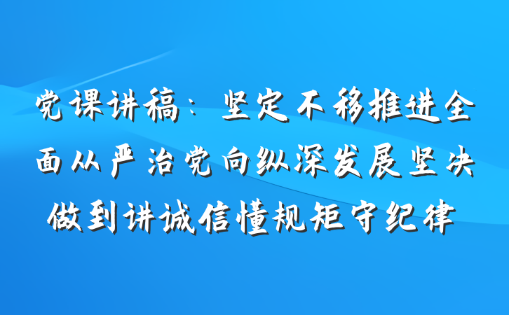 党课讲稿：坚定不移推进全面从严治党向纵深发展坚决做到讲诚信懂规矩守纪律