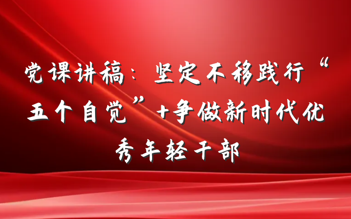 党课讲稿：坚定不移践行“五个自觉” 争做新时代优秀年轻干部