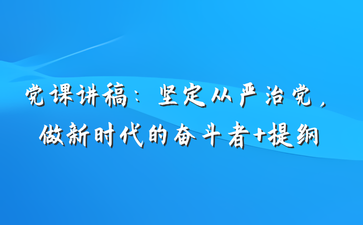 党课讲稿：坚定从严治党，做新时代的奋斗者 提纲