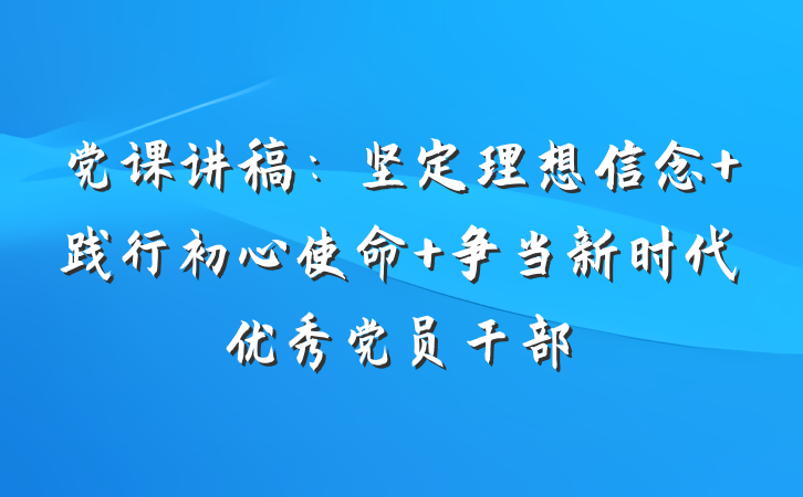 党课讲稿：坚定理想信念 践行初心使命 争当新时代优秀党员干部