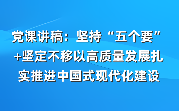 党课讲稿：坚持“五个要” 坚定不移以高质量发展扎实推进中国式现代化建设