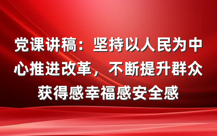 党课讲稿：坚持以人民为中心推进改革，不断提升群众获得感幸福感安全感