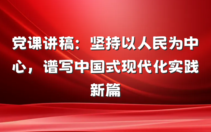 党课讲稿：坚持以人民为中心，谱写中国式现代化实践新篇