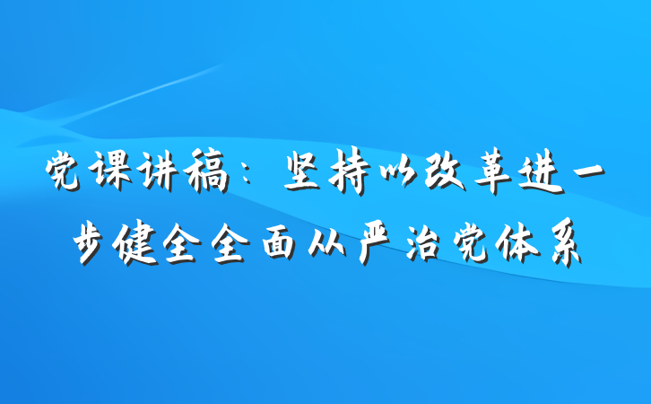 党课讲稿：坚持以改革进一步健全全面从严治党体系