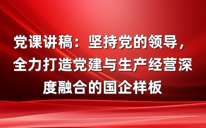 党课讲稿：坚持党的领导，全力打造党建与生产经营深度融合的国企样板