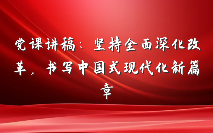 党课讲稿：坚持全面深化改革，书写中国式现代化新篇章