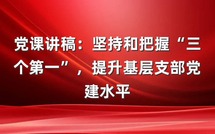 党课讲稿：坚持和把握“三个第一”，提升基层支部党建水平