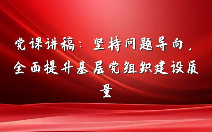党课讲稿：坚持问题导向，全面提升基层党组织建设质量