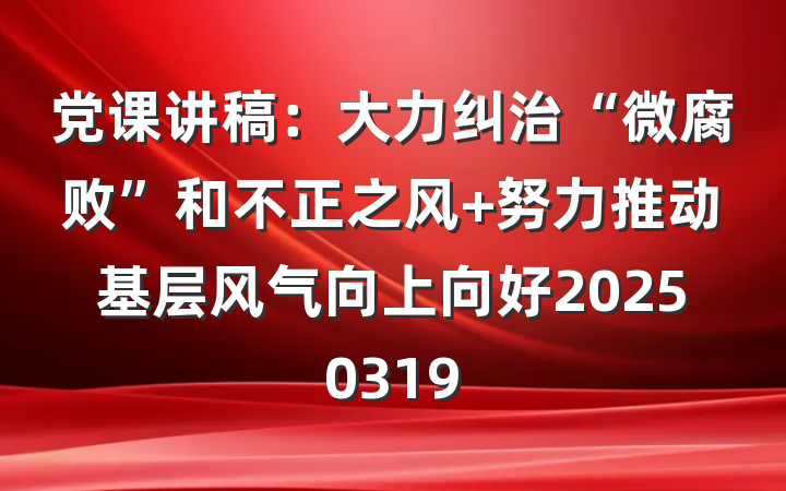 党课讲稿：大力纠治“微腐败”和不正之风 努力推动基层风气向上向好20250319