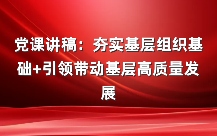 党课讲稿：夯实基层组织基础 引领带动基层高质量发展