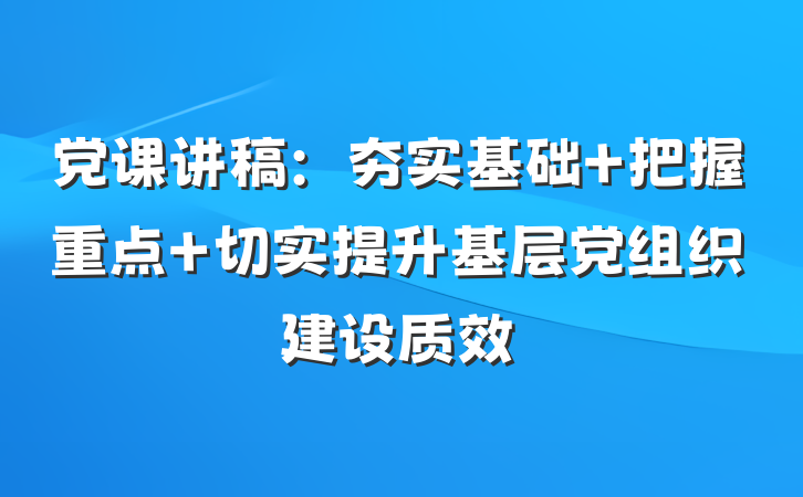党课讲稿：夯实基础 把握重点 切实提升基层党组织建设质效