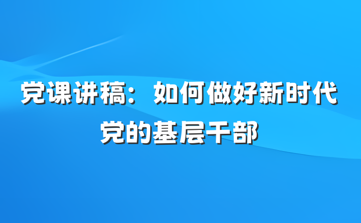 党课讲稿：如何做好新时代党的基层干部