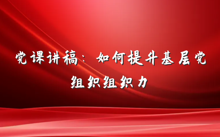党课讲稿：如何提升基层党组织组织力