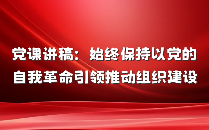 党课讲稿：始终保持以党的自我革命引领推动组织建设