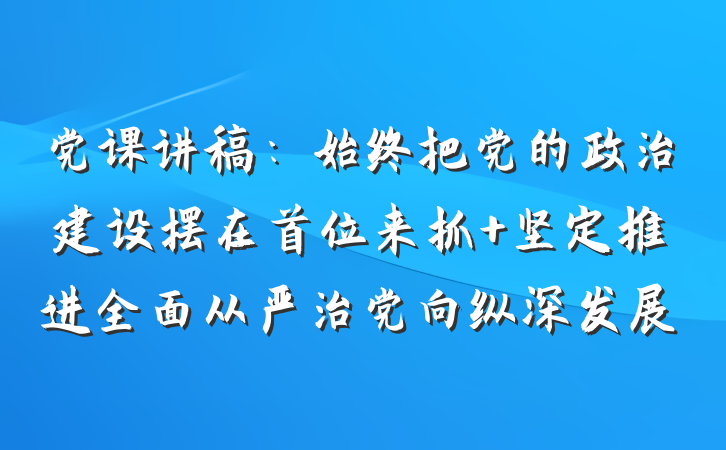 党课讲稿：始终把党的政治建设摆在首位来抓 坚定推进全面从严治党向纵深发展