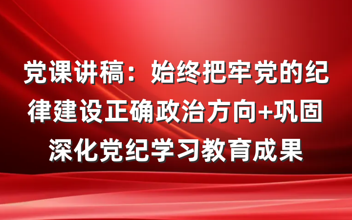 党课讲稿：始终把牢党的纪律建设正确政治方向 巩固深化党纪学习教育成果