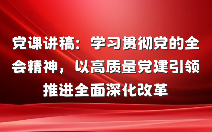 党课讲稿：学习贯彻党的全会精神，以高质量党建引领推进全面深化改革