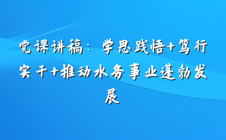 党课讲稿：学思践悟 笃行实干 推动水务事业蓬勃发展