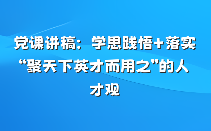 党课讲稿：学思践悟 落实“聚天下英才而用之”的人才观
