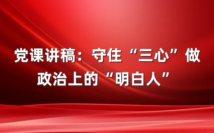党课讲稿：守住“三心”做政治上的“明白人”