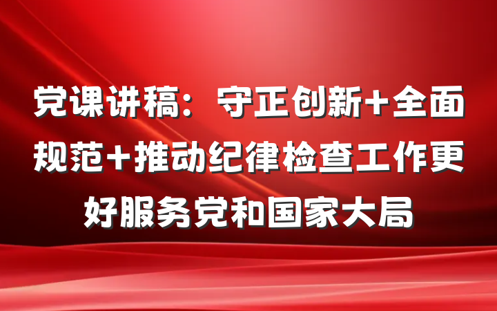 党课讲稿：守正创新 全面规范 推动纪律检查工作更好服务党和国家大局