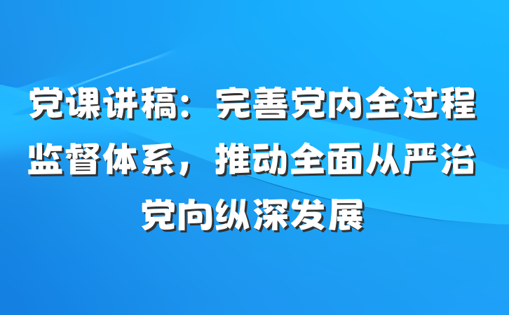 党课讲稿：完善党内全过程监督体系，推动全面从严治党向纵深发展