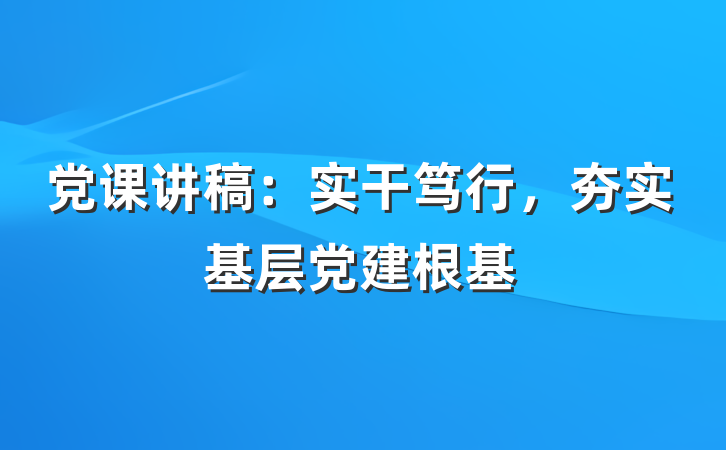 党课讲稿：实干笃行，夯实基层党建根基