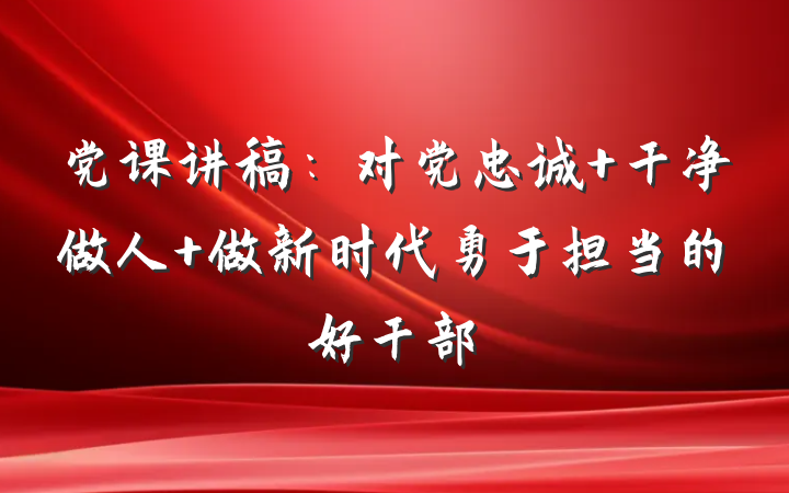 党课讲稿：对党忠诚 干净做人 做新时代勇于担当的好干部