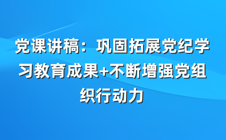 党课讲稿：巩固拓展党纪学习教育成果 不断增强党组织行动力