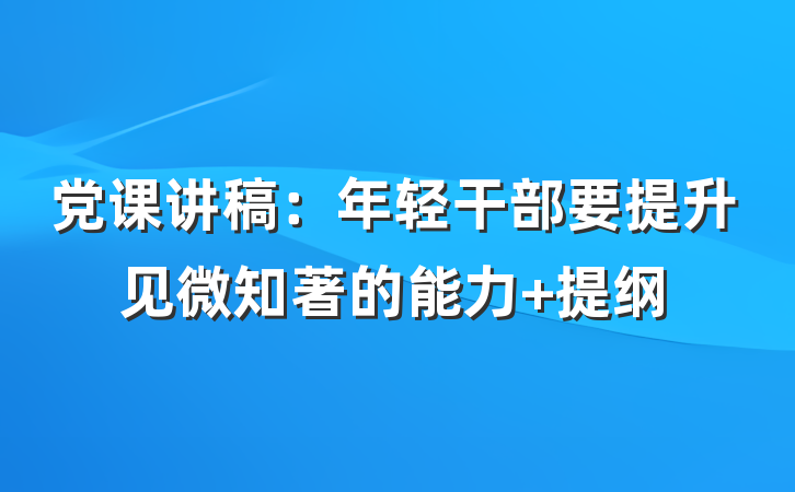 党课讲稿：年轻干部要提升见微知著的能力 提纲