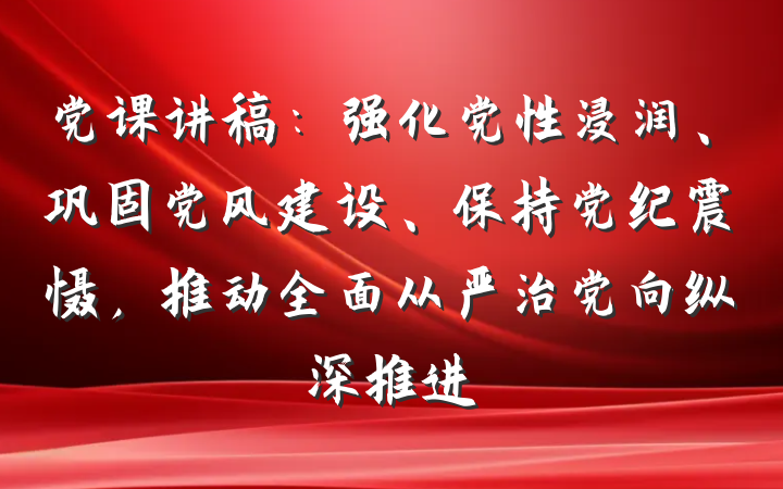 党课讲稿：强化党性浸润、巩固党风建设、保持党纪震慑，推动全面从严治党向纵深推进