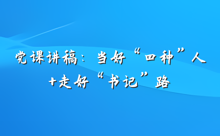 党课讲稿：当好“四种”人 走好“书记”路