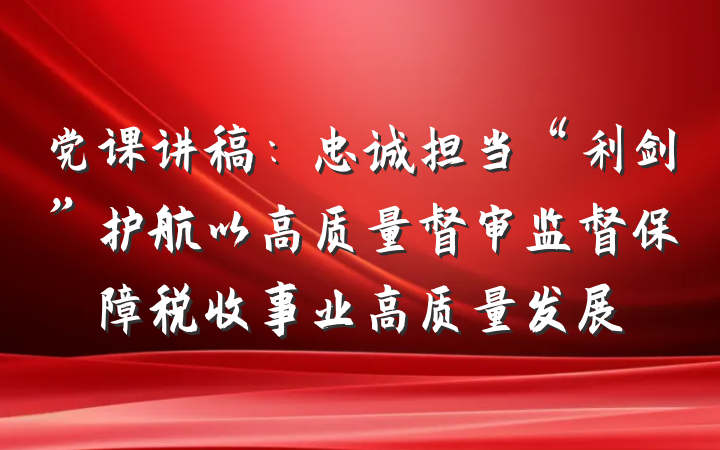 党课讲稿：忠诚担当“利剑”护航以高质量督审监督保障税收事业高质量发展