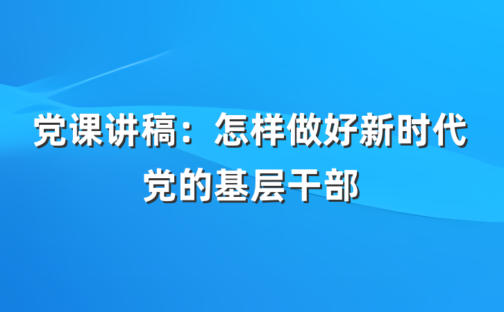 党课讲稿：怎样做好新时代党的基层干部