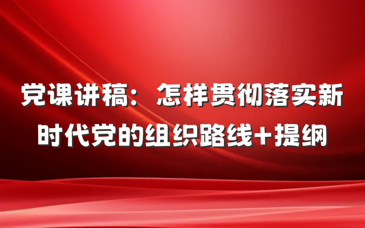 党课讲稿：怎样贯彻落实新时代党的组织路线 提纲