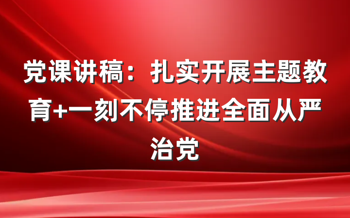 党课讲稿：扎实开展主题教育 一刻不停推进全面从严治党