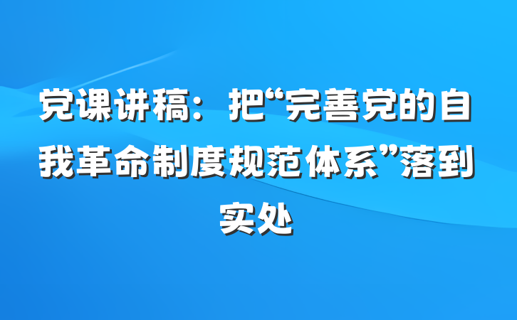 党课讲稿：把“完善党的自我革命制度规范体系”落到实处