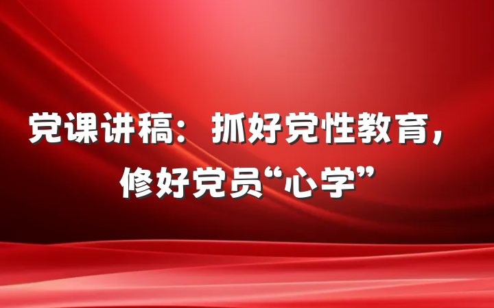 党课讲稿:抓好党性教育,修好党员“心学”
