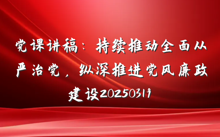 党课讲稿：持续推动全面从严治党，纵深推进党风廉政建设20250319