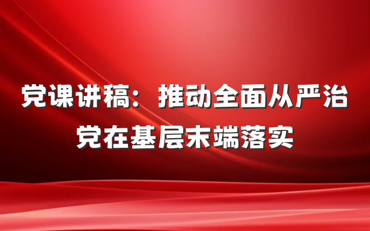 党课讲稿：推动全面从严治党在基层末端落实