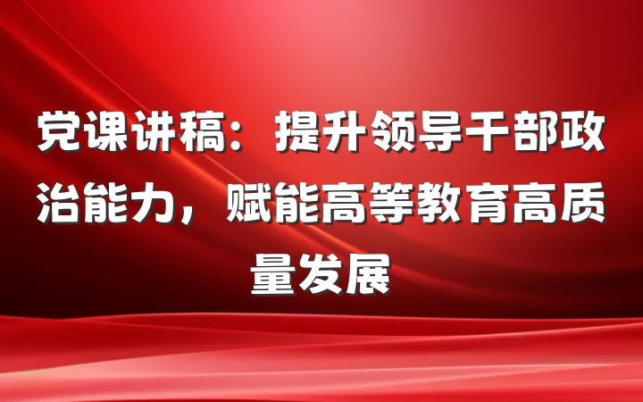 党课讲稿：提升领导干部政治能力，赋能高等教育高质量发展